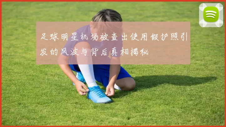 足球明星机场被查出使用假护照引发的风波与背后真相揭秘