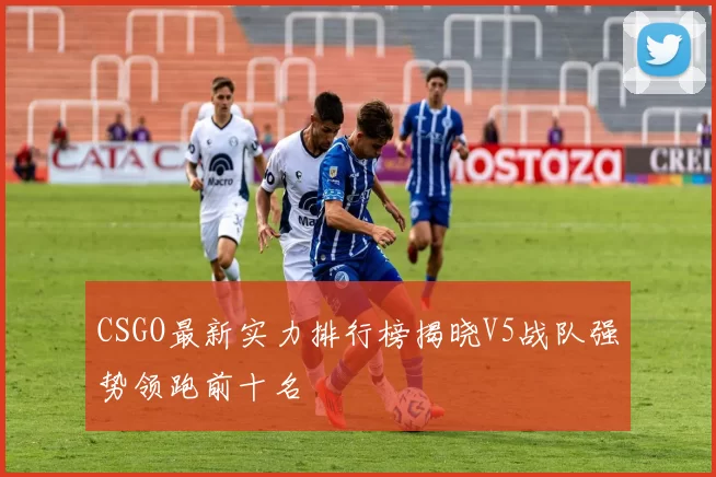 CSGO最新实力排行榜揭晓V5战队强势领跑前十名