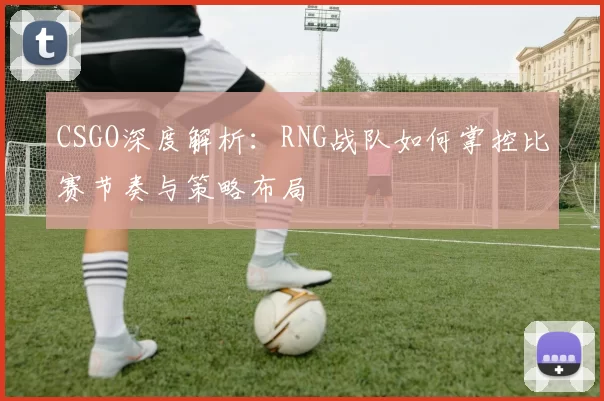 CSGO深度解析：RNG战队如何掌控比赛节奏与策略布局