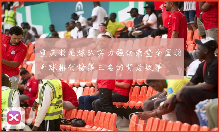 重庆羽毛球队实力强劲荣登全国羽毛球排行榜第三名的背后故事
