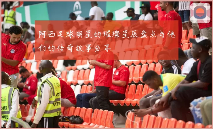 阿西足球明星的璀璨星辰盘点与他们的传奇故事分享