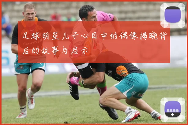 足球明星儿子心目中的偶像揭晓背后的故事与启示