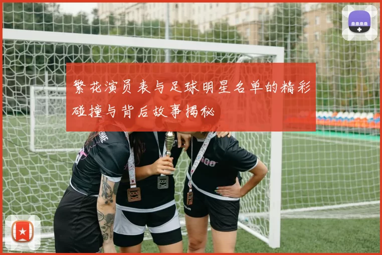 繁花演员表与足球明星名单的精彩碰撞与背后故事揭秘
