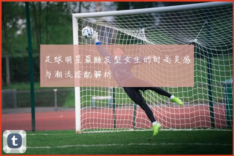 足球明星最酷发型女生的时尚灵感与潮流搭配解析