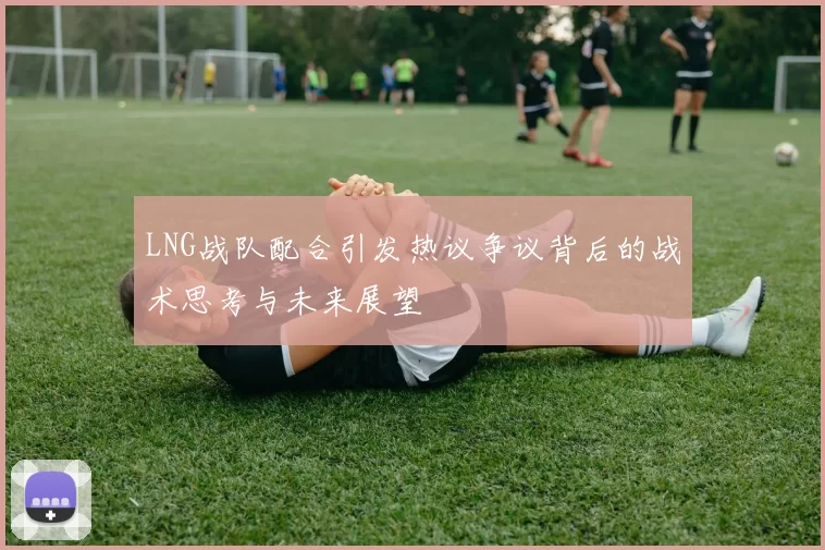 LNG战队配合引发热议争议背后的战术思考与未来展望