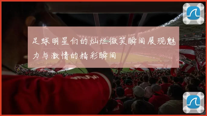 足球明星们的灿烂微笑瞬间展现魅力与激情的精彩瞬间
