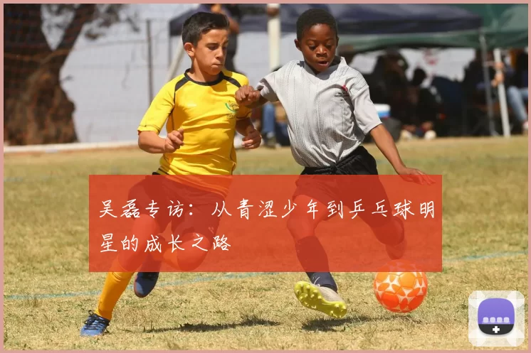 吴磊专访：从青涩少年到乒乓球明星的成长之路