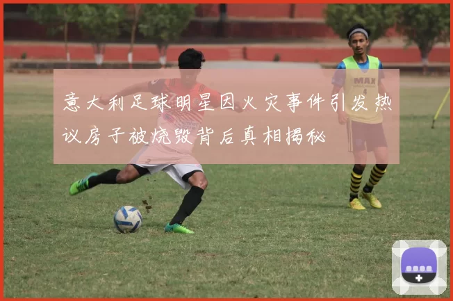 意大利足球明星因火灾事件引发热议房子被烧毁背后真相揭秘