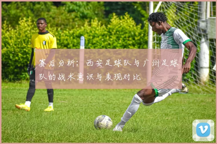 赛后分析：西安足球队与广州足球队的战术意识与表现对比