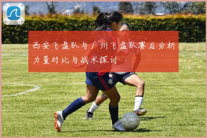 西安飞盘队与广州飞盘队赛后分析力量对比与战术探讨