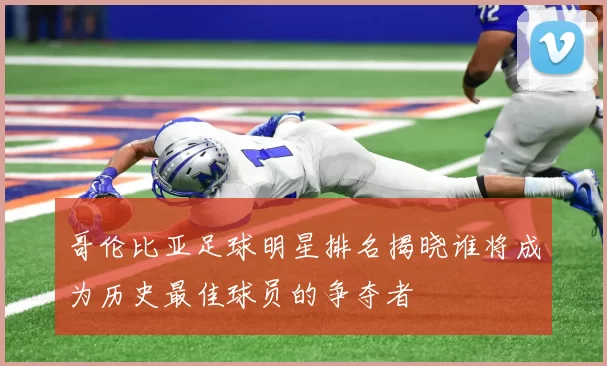 哥伦比亚足球明星排名揭晓谁将成为历史最佳球员的争夺者