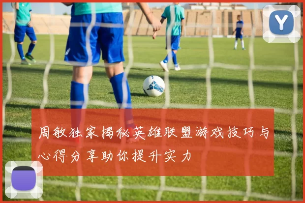 周敏独家揭秘英雄联盟游戏技巧与心得分享助你提升实力