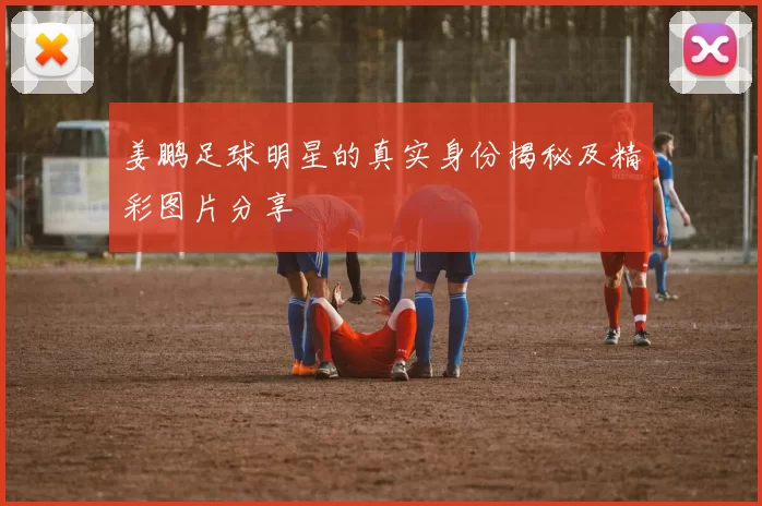 姜鹏足球明星的真实身份揭秘及精彩图片分享