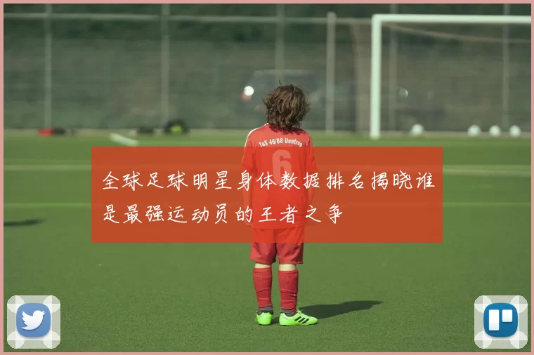 全球足球明星身体数据排名揭晓谁是最强运动员的王者之争