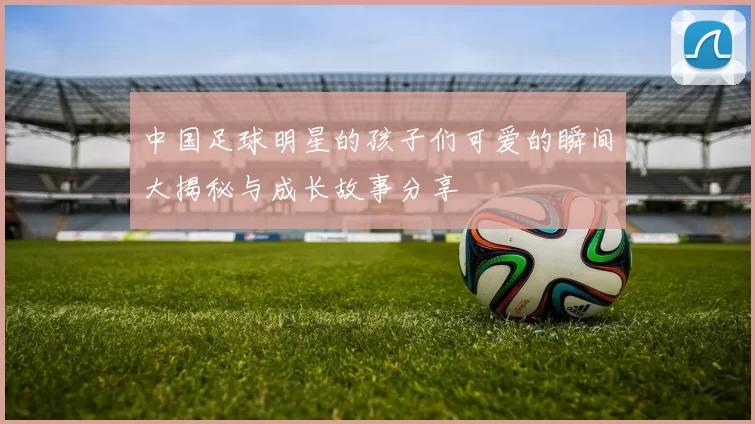 中国足球明星的孩子们可爱的瞬间大揭秘与成长故事分享