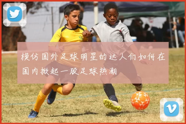 模仿国外足球明星的达人们如何在国内掀起一股足球热潮
