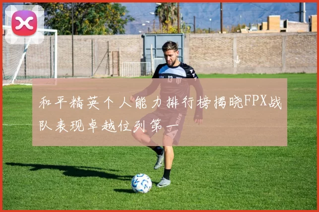 和平精英个人能力排行榜揭晓FPX战队表现卓越位列第一