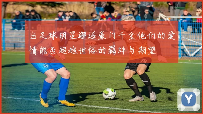 当足球明星邂逅豪门千金他们的爱情能否超越世俗的羁绊与期望
