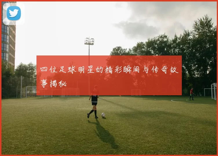 四位足球明星的精彩瞬间与传奇故事揭秘