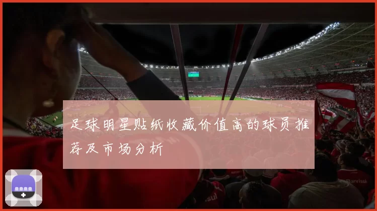 足球明星贴纸收藏价值高的球员推荐及市场分析