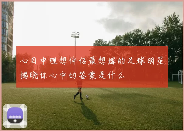 心目中理想伴侣最想嫁的足球明星揭晓你心中的答案是什么