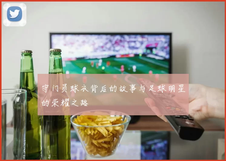 守门员球衣背后的故事与足球明星的荣耀之路