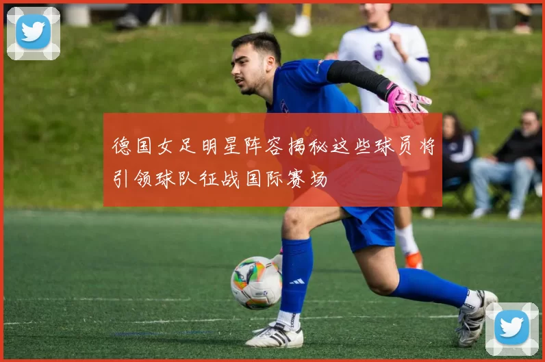 德国女足明星阵容揭秘这些球员将引领球队征战国际赛场