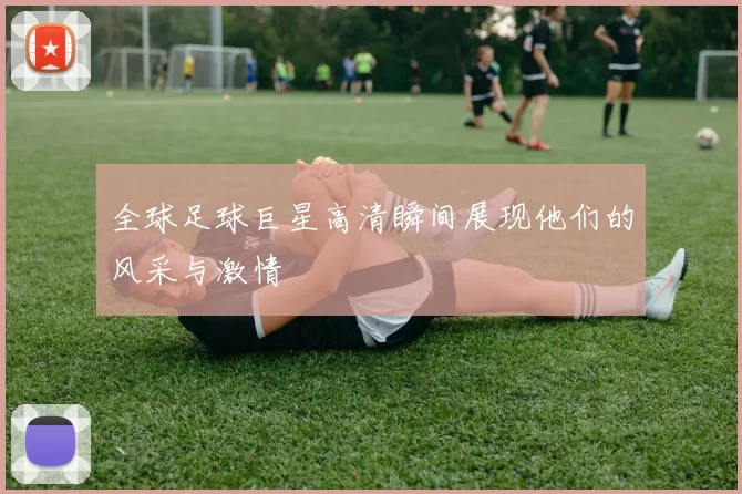 全球足球巨星高清瞬间展现他们的风采与激情