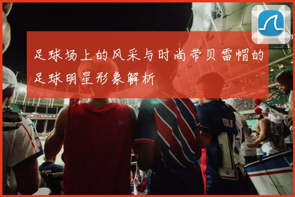 足球场上的风采与时尚带贝雷帽的足球明星形象解析