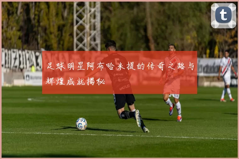 足球明星阿布哈米提的传奇之路与辉煌成就揭秘