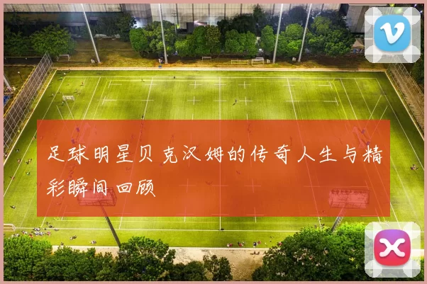 足球明星贝克汉姆的传奇人生与精彩瞬间回顾
