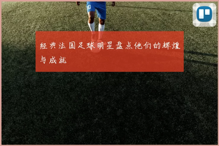 经典法国足球明星盘点他们的辉煌与成就
