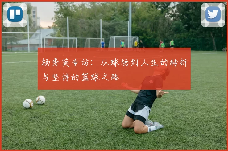 杨秀英专访：从球场到人生的转折与坚持的篮球之路