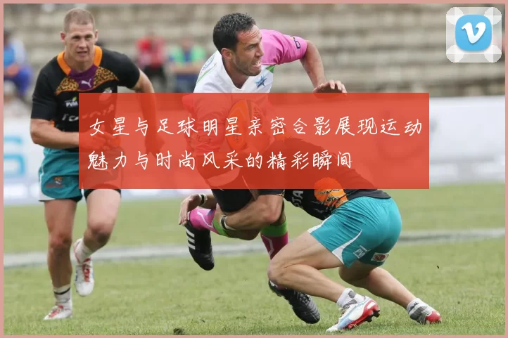 女星与足球明星亲密合影展现运动魅力与时尚风采的精彩瞬间