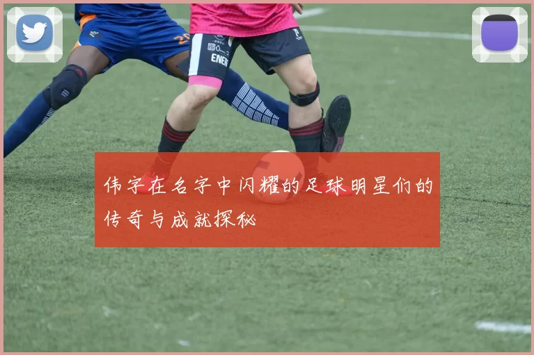 伟字在名字中闪耀的足球明星们的传奇与成就探秘