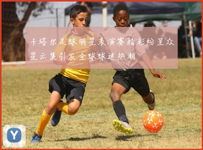 卡塔尔足球明星表演赛精彩纷呈众星云集引发全球球迷热潮