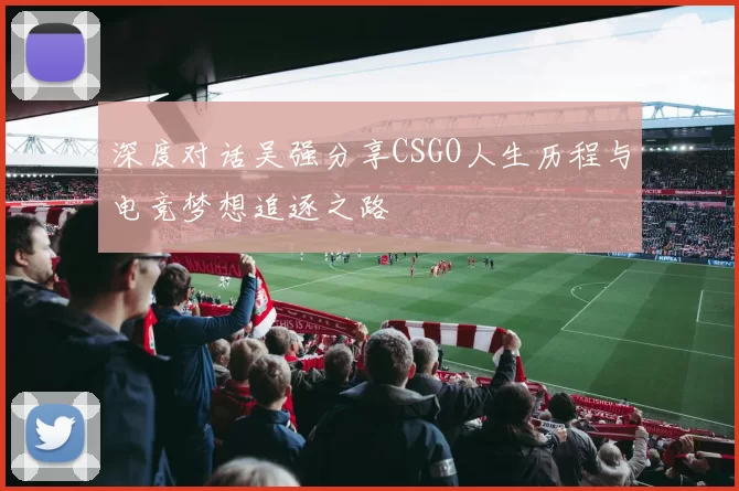 深度对话吴强分享CSGO人生历程与电竞梦想追逐之路