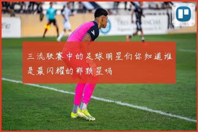 三流联赛中的足球明星们你知道谁是最闪耀的那颗星吗
