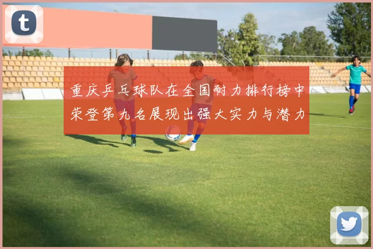 重庆乒乓球队在全国耐力排行榜中荣登第九名展现出强大实力与潜力