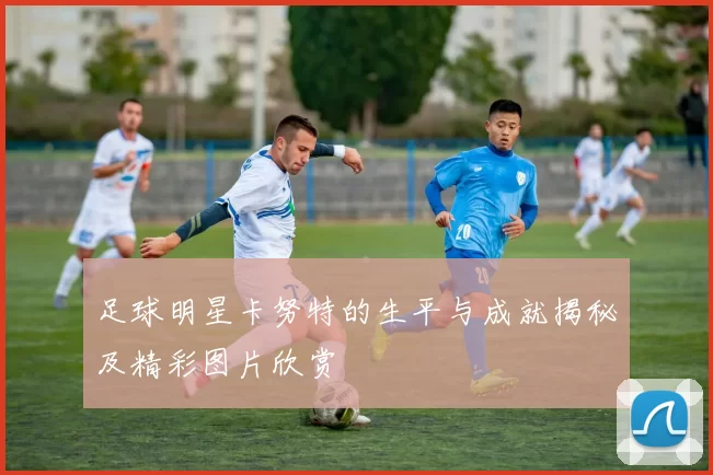 足球明星卡努特的生平与成就揭秘及精彩图片欣赏