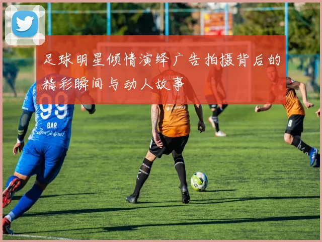 足球明星倾情演绎广告拍摄背后的精彩瞬间与动人故事