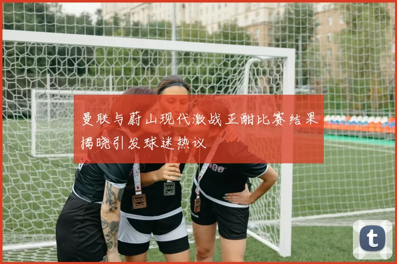 曼联与蔚山现代激战正酣比赛结果揭晓引发球迷热议