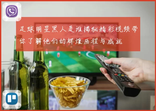 足球明星黑人是谁揭秘精彩视频带你了解他们的辉煌历程与成就
