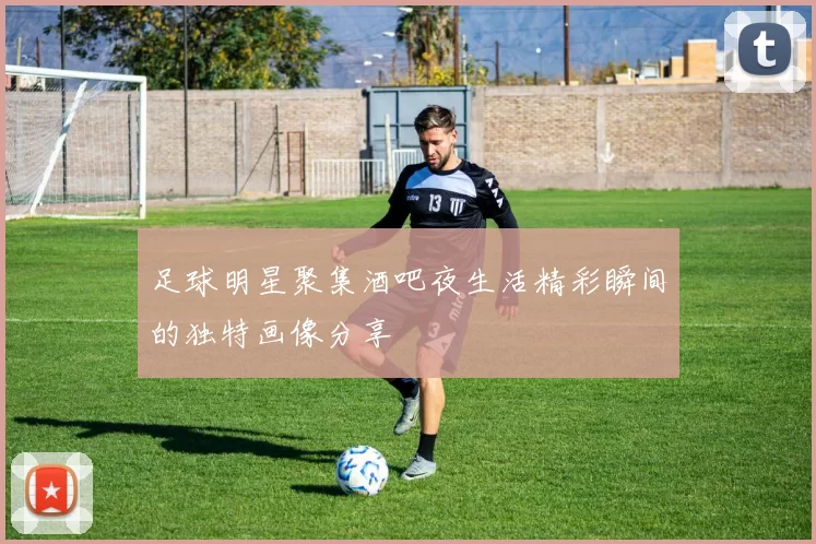 足球明星聚集酒吧夜生活精彩瞬间的独特画像分享