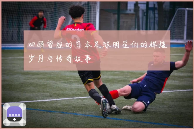 回顾曾经的日本足球明星们的辉煌岁月与传奇故事