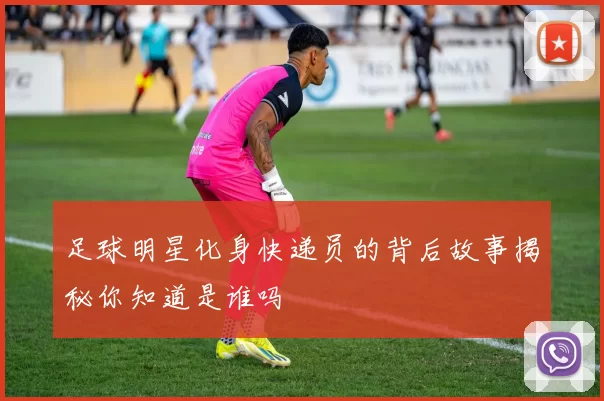 足球明星化身快递员的背后故事揭秘你知道是谁吗