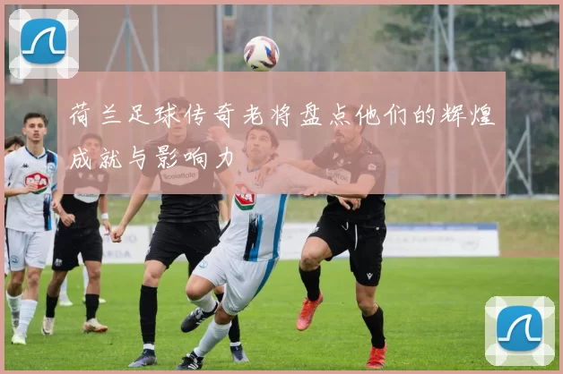 荷兰足球传奇老将盘点他们的辉煌成就与影响力