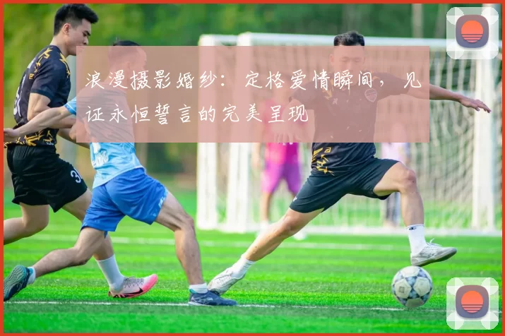 浪漫摄影婚纱：定格爱情瞬间，见证永恒誓言的完美呈现