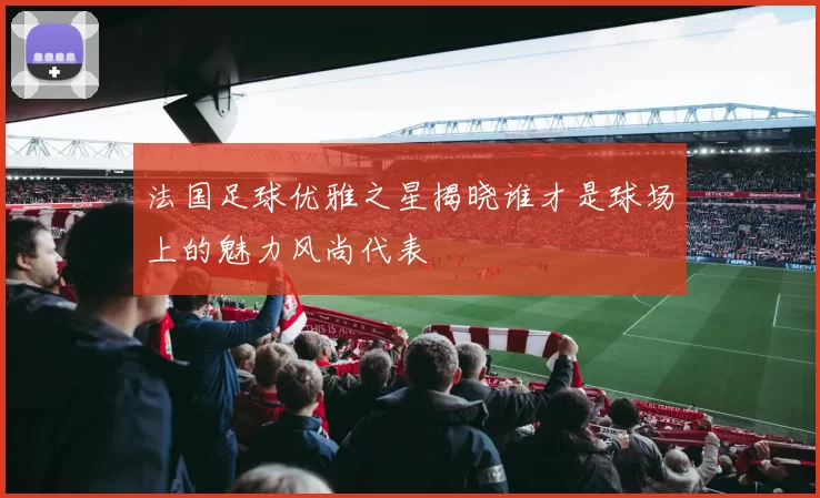 法国足球优雅之星揭晓谁才是球场上的魅力风尚代表