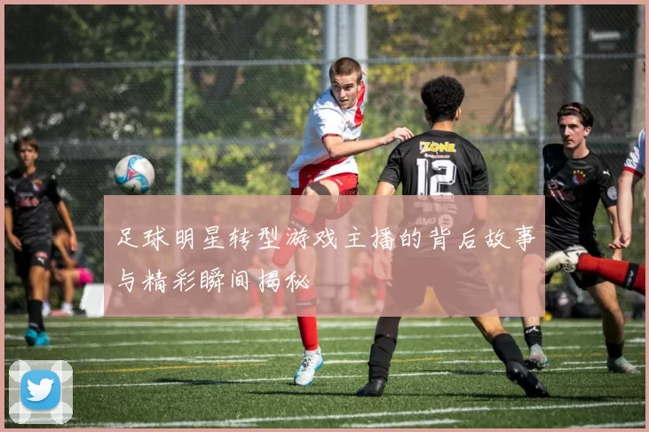 足球明星转型游戏主播的背后故事与精彩瞬间揭秘